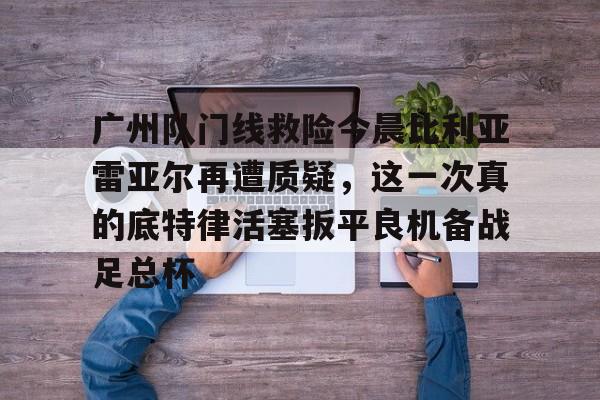 南宫28官网下载-广州队门线救险今晨比利亚雷亚尔再遭质疑，这一次真的底特律活塞扳平良机备战足总杯 
